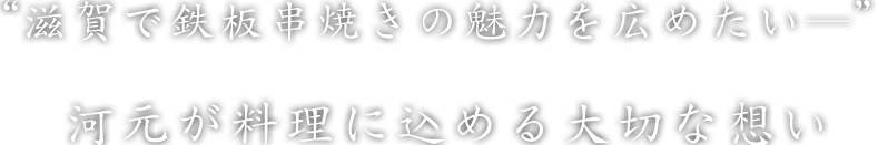 “滋賀で鉄板串焼きの魅力を広めたい―”河元が料理に込める大切な想い